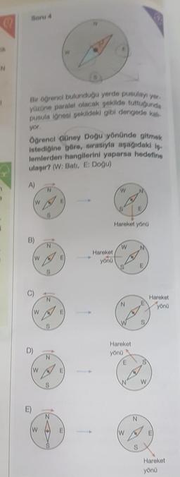 N
Soru 4
Bir öğrenci bulunduğu yerde pusulayı yer.
yüzüne paralel olacak şekilde tuttuğunda
pusula iğnesi şekildeki gibi dengede kalı
yor.
Öğrenci Güney Doğu yönünde gitmek
istediğine göre, sırasıyla aşağıdaki iş
lemlerden hangilerini yaparsa hedefine
ulaşır? (W: Batı, E: Doğu)
A)
m
D)
W
W
W
W
W
N
N
N
S
S
N
E
Hareket
P yönü
W
Hareket yönü
W
N
Hareket
yönü
E
W
N
S
S
W
Hareket
yönü
Hareket
yönü