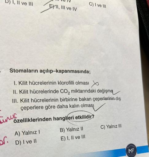 I, II ve III
of.
linus
EXII, III ve IV
Stomaların
açılıp-kapanmasında;
1. Kilit hücrelerinin klorofilli olması
II. Kilit hücrelerinde CO₂ miktarındaki değişme
III. Kilit hücrelerinin birbirine bakan çeperlerinin dış
çeperlere göre daha kalın olmas!
özellik