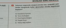 li değil-
nur.
9
BİYOLOJI SORU
Solunum organında oksijeni artırılan kan, aşağıdaki canlı-
lardan hangisinde kalbe uğramadan vücuda dağıtılmaya
başlanır?
A) Karadeniz hamsisi
B) Toros kurbağası
C) Fırat kaplumbağası
D) Toygar kuşu
E) Hatay dağ ceylanı