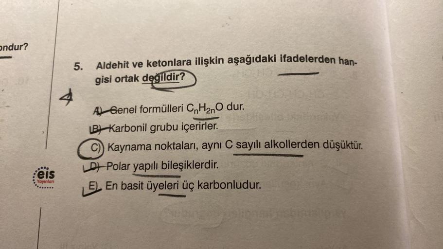 ondur?
eis
Yayınlan
4
5.
Aldehit ve ketonlara ilişkin aşağıdaki ifadelerden han-
gisi ortak değildir?
A Genel formülleri CnH₂nO dur.
LB Karbonil grubu içerirler.
C) Kaynama noktaları, aynı C sayılı alkollerden düşüktür.
LD) Polar yapılı bileşiklerdir.
LEEn