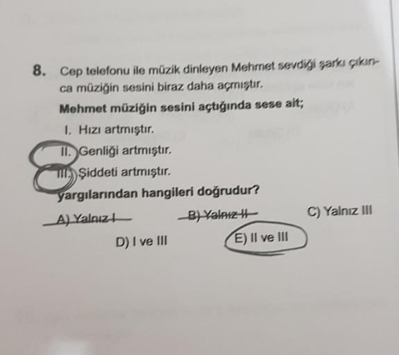 8. Cep telefonu ile müzik dinleyen Mehmet sevdiği şarkı çıkın-
ca müziğin sesini biraz daha açmıştır.
Mehmet müziğin sesini açtığında sese ait;
1. Hızı artmıştır.
8
II. Genliği artmıştır.
Şiddeti artmıştır.
yargılarından hangileri doğrudur?
A) Yalnız
B) Ya