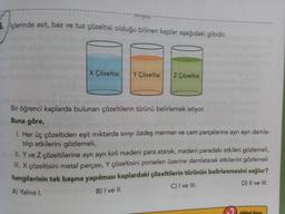 tonguç
5. içlerinde asit, baz ve tuz çözeltisi olduğu bilinen kaplar aşağıdaki gibidir.
X Çözeltisi Y Çözeltisi Z Çözeltisi
Bir öğrenci kaplarda bulunan çözeltilerin türünü belirlemek istiyor.
Buna göre,
1. Her üç çözeltiden eşit miktarda sıvıyı özdeş mermer ve cam parçalarına ayrı ayrı damla-
tılıp etkilerini gözlemeli,
II. Y ve Z çözeltilerine ayrı ayrı kirli madeni para atarak, madeni paradaki etkileri gözlemeli,
III. X çözeltisini metal parçası, Y çözeltisini porselen üzerine damlatarak etkilerini gözlemeli
hangilerinin tek başına yapılması kaplardaki çözeltilerin türünün belirlenmesini sağlar?
A) Yalnız I.
D) II ve III.
C) I ve III.
B) I ve II.
