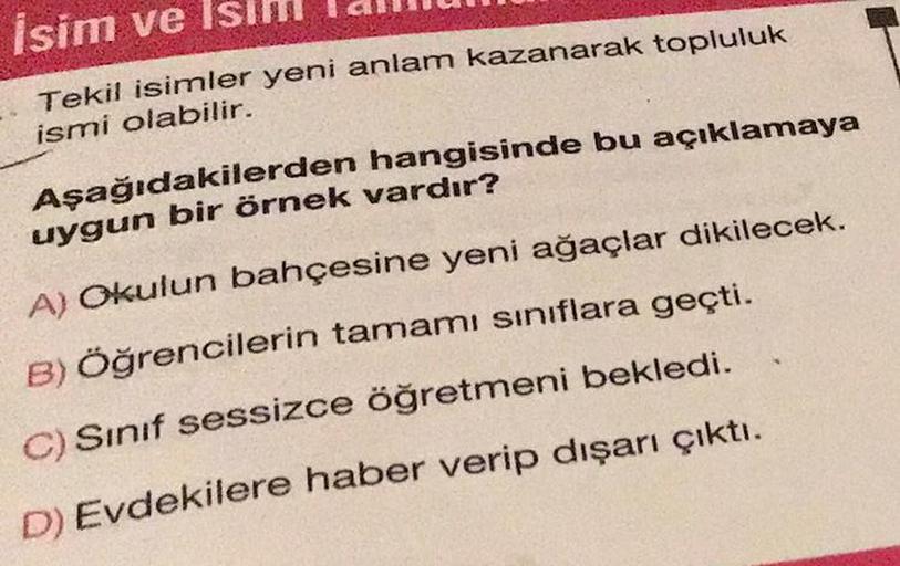 İsim ve Isım
Tekil isimler yeni anlam kazanarak topluluk
ismi olabilir.
Aşağıdakilerden hangisinde bu açıklamaya
uygun bir örnek vardır?
A) Okulun bahçesine yeni ağaçlar dikilecek.
B) Öğrencilerin tamamı sınıflara geçti.
C) Sınıf sessizce öğretmeni bekledi