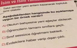 İsim ve Isım
Tekil isimler yeni anlam kazanarak topluluk
ismi olabilir.
Aşağıdakilerden hangisinde bu açıklamaya
uygun bir örnek vardır?
A) Okulun bahçesine yeni ağaçlar dikilecek.
B) Öğrencilerin tamamı sınıflara geçti.
C) Sınıf sessizce öğretmeni bekledi.
D) Evdekilere haber verip dışarı çıktı.