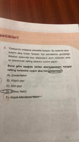 zellikleri
3. Türkiye'nin ortalama yükseltisi fazladır. Bu nedenle akar-
suların akış hızları fazladır. Kar erimelerinin görüldüğü
ilkbahar aylarında bazı akarsuların akım miktarları artar
ve üzerlerinde rafting (akarsu) turizmi yapılır.
Buna göre aşağıda verilen akarsularımızın hangisi
rafting turizmine uygun akış hızı göstermez?
A) Çoruh Nehri
B) Köprü çayı
C) Dim çayı
D) Göksu Nehri
E) Küçük Menderes Nehri