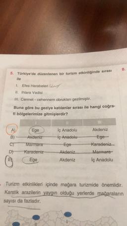 5. Türkiye'de düzenlenen bir turizm etkinliğinde sırası
ile
1. Efes Harabeleri 12
II. Ihlara Vadisi
III. Cennet - cehennem obrukları gezilmiştir.
Buna göre bu geziye katılanlar sırası ile hangi coğra-
fi bölgelerimize gitmişlerdir?
A)
B)
C)
D)
Ege
Akdeniz
Marmara
Karadeniz
Ege
11
İç Anadolu
İç Anadolu
Ege
Akdeniz
Akdeniz
Akdeniz
Ege
Karadeniz
Marmara
İç Anadolu
8.
- Turizm etkinlikleri içinde mağara turizmide önemlidir.
Karstik arazilerin yaygın olduğu yerlerde mağaraların
sayısı da fazladır.