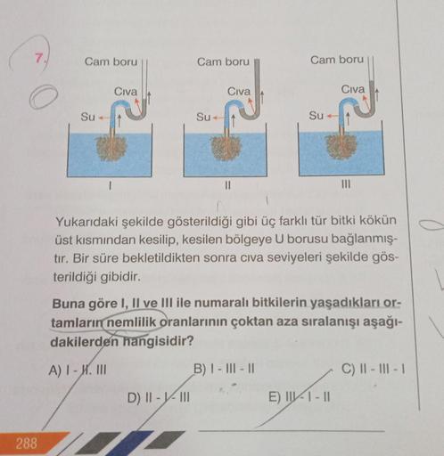 288
Cam boru
Su-
Civa
Cam boru
Su-
D) II-V-III
Civa
||
Cam boru
Su
Yukarıdaki şekilde gösterildiği gibi üç farklı tür bitki kökün
üst kısmından kesilip, kesilen bölgeye U borusu bağlanmış-
tır. Bir süre bekletildikten sonra civa seviyeleri şekilde gös-
ter