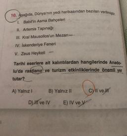 10. Aşağıda, Dünya'nın yedi harikasından bazıları verilmiştir.
1. Babil'in Asma Bahçeleri
II. Artemis Tapınağı
III. Kral Mausollos'un Mezarı-
IV. İskenderiye Feneri
V. Zeus Heykeli
Tarihi eserlere ait kalıntılardan hangilerinde Anado-
lu'da rastlanır ve turizm etkinliklerinde önemli yer
tutar?
A) Yalnız I
B) Yalnız II
D) II ve IV
E) IV ve V
C) II ve III