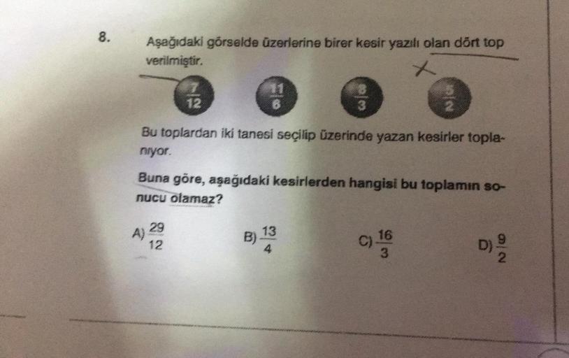 8.
Aşağıdaki görselde üzerlerine birer kesir yazılı olan dört top
verilmiştir.
x
A)
477044
12
29
12
11
B
Bu toplardan iki tanesi seçilip üzerinde yazan kesirler topla-
niyor.
B)
B
Buna göre, aşağıdaki kesirlerden hangisi bu toplamın so-
nucu olamaz?
3
13
4