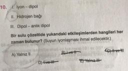 10. I lyon-dipol
II. Hidrojen bağı
III. Dipol-anlık dipol
Bir sulu çözeltide yukarıdaki etkileşimlerden hangileri her
zaman bulunur? (Suyun iyonlaşması ihmal edilecektir.)
A) Yalnız II
D)+vel
BIvett
2) Yalnız
Cve HI