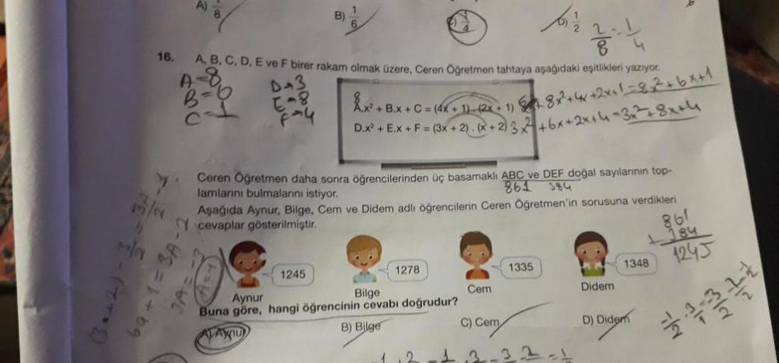 16.
A)
72-2-(772)
A, B, C, D, E ve F birer rakam olmak üzere, Ceren Öğretmen tahtaya aşağıdaki eşitlikleri yazıyor.
A-8
B=6
D-3
E-8
69+1=3A-2
JA=
F-4
B)
1245
7
Ceren Öğretmen daha sonra öğrencilerinden üç basamaklı ABC ve DEF doğal sayılarının top-
861
lam