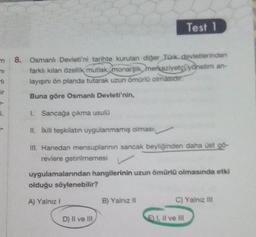 m
ni
ir
1.
8. Osmanlı Devleti'ni tarihte kurulan diğer Türk devletlerinden
farklı kılan özellik mutlak, monarşk merkeziyetçiyonetim an-
layışını ön planda tutarak uzun ömürlü olmasıdır.
Buna göre Osmanlı Devleti'nin,
L. Sancağa çıkma usulü
II. İkili təşkilatın uygulanmamış olması
III. Hanedan mensuplannin sancak beyliğinden daha üst gö
reviere getirilmemesi
uygulamalarından hangilerinin uzun ömürlü olmasında etki
olduğu söylenebilir?
A) Yalnız I
D) Il ve Ill
Test 1
B) Yalnız il
C) Yalnız III
EI, II ve III