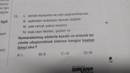 uyucu-
ma işin
ağımı
ilgili
apil-
söz
12. I. kendi mizacının ve ruhi alışkanlıklarının
II. eylemleri anlaması demek değildir
III. zeki olmak yalnız insanın
IV. malı olan fikirleri, şeyleri ve
Numaralanmış sözlerle kurallı ve anlamlı bir
cümle oluşturulmak istense hangisi baştan
ikinci olur?
A) I
B) II
C) III
D) IV
"Kitabın başkent
ANKARA
VAYINCILIK
a-
ILIK