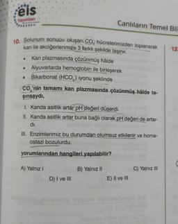 eis
Yayınları
10. Solunum sonucu oluşan CO, hücrelerimizden toplanarak
kan ile akciğerlerimize 3 farklı şekilde taşınır.
Kan plazmasında çözünmüş hâlde
• Alyuvarlarda hemoglobin ile birleşerek
Bikarbonat (HCO3) iyonu şeklinde
●
●
CO₂'nin tamamı kan plazmasında çözünmüş hâlde ta-
şınsaydı,
Canlıların Temel Bil
1. Kanda asitlik artar pH değeri düşerdi.
II. Kanda asitlik artar buna bağlı olarak pH değeri de artar-
dı.
III. Enzimlerimiz bu durumdan olumsuz etkilenir ve home-
ostazi bozulurdu.
yorumlarından hangileri yapılabilir?
A) Yalnız I
D) I ve III
B) Yalnız II
E) II ve III
C) Yalnız III
12