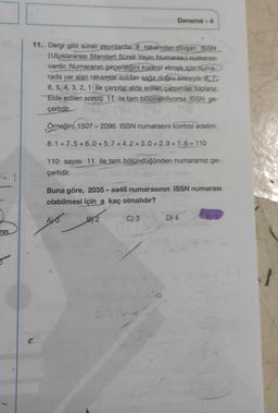 rin
11. Dergi gibi süreli yayınlarda 8 rakamdan oluşan ISSN
(Uluslararası Standart Süreli Yayın Numarası) numarası
vardır. Numaranın geçerliliğini kontrol etmek için huma-
rada yer alan rakamlar soldan sağa doğru sırasıyla 8.7
6, 5, 4, 3, 2, 1 ile çarpılıp elde edilen çarpımlar toplanır.
Elde edilen sonuç 11 ile tam bölünebiliyorsa ISSN ge-
çerlidir.
Örneğin; 1507 - 2096 ISSN numarasını kontrol edelim.
8.1+7.5+6.0 +5.7+4.2+3.0+2.9+1.6=110
Deneme-4
110 sayısı 11 ile tam bölündüğünden numaramız ge-
çerlidir.
Buna göre, 2035-aa48 numarasının ISSN numarası
olabilmesi için a kaç olmalıdır?
ALO
C) 3
B) 2
16
D) 4
E) 5