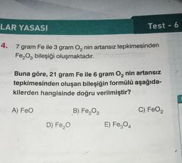 LAR YASASI
4.
7 gram Fe ile 3 gram O₂ nin artansız tepkimeşinden
Fe₂O3 bileşiği oluşmaktadır.
Buna göre, 21 gram Fe ile 6 gram O₂ nin artansız
tepkimesinden oluşan bileşiğin formülü aşağıda-
kilerden hangisinde doğru verilmiştir?
B) Fe₂O3
A) FeO
Test - 6
D) Fe₂O
E) Fe3O4
C) FeO₂