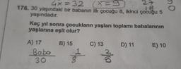 4x=32
x=9
27
18
176. 30 yaşındaki bir babanın ilk çocuğu 8, ikinci çocuğu 5
yaşındadır.
Kaç yıl sonra çocukların yaşları toplamı babalarının
yaşlarına eşit olur?
A) 17
Baba
30
B) 15
tes
C) 13
v/
D) 11
E) 10
no