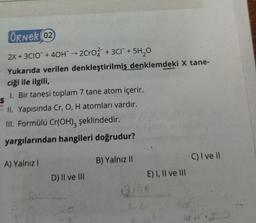 ÖRNER 02
2X +3CIO +40H → 2CrO2 + 3C1 + 5H₂0O
Yukarıda verilen denkleştirilmiş denklemdeki X tane-
ciği ile ilgili,
1. Bir tanesi toplam 7 tane atom içerir.
S
ari
4.
II. Yapısında Cr, O, H atomları vardır.
III. Formülü Cr(OH)3 şeklindedir.
yargılarından hangileri doğrudur?
A) Yalnız I
D) II ve III
B) Yalnız II
E) I, II ve III
C) I ve II