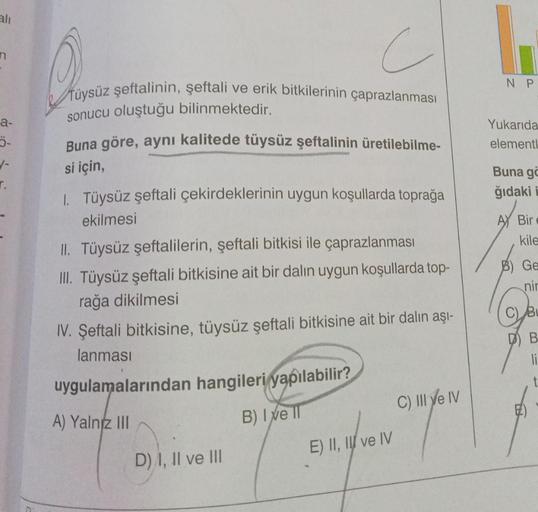 ali
a-
1-
r.
a
c
şeftali ve erik bitkilerinin çaprazlanması
Tüysüz şeftalinin,
sonucu oluştuğu bilinmektedir.
Buna göre, aynı kalitede tüysüz şeftalinin üretilebilme-
si için,
1. Tüysüz şeftali çekirdeklerinin uygun koşullarda toprağa
ekilmesi
II. Tüysüz ş