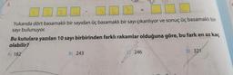 5.
Yukarıda dört basamaklı bir sayıdan üç basamaklı bir sayı çıkarılıyor ve sonuç üç basamaklı bir
sayı bulunuyor.
Bu kutulara yazılan 10 sayı birbirinden farklı rakamlar olduğuna göre, bu fark en az kaç
olabilir?
A) 182
B) 243
C) 246
D) 321