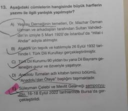 13. Aşağıdaki cümlelerin hangisinde büyük harflerin
yazımı ile ilgili yanlışlık yapılmıştır?
A) Yeşlay Derneğinin temelleri, Dr. Mazhar Osman
Uzman ve arkadaşları tarafından Sultan Vahded-
din'in izniyle 5 Mart 1920'de İstanbul'da "Hilal-i
Ahdar" adıyla atılmıştır.
B) Atatürk'ün teşvik ve katılımıyla 26 Eylül 1932 tari-
hinde 1. Türk Dili Kurultayı gerçekleştirilmiştir.
C) Türk Dil Kurumu 90 yıldan bu yana Dil Bayramı ge-
leneğini gurur ve özveriyle yaşatıyor.
D) Anadolu Turnaları adlı kitabın birinci bölümü,
"Anadolu'dan Öteye" başlığını taşımaktadır.
E) Süleyman Çelebi ve Mevlit Geleneği sempozyu-
mu, 16-18 Eylül 2022 tarihlerinde Bursa'da ger-
podes
çekleştirildi.