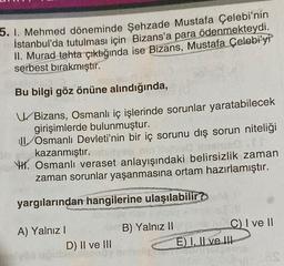 5. 1. Mehmed döneminde Şehzade Mustafa Çelebi'nin
İstanbul'da tutulması için Bizans'a para ödenmekteydi.
II. Murad tahta çıktığında ise Bizans, Mustafa Çelebi'yi
serbest bırakmıştır.
Bu bilgi göz önüne alındığında,
Bizans, Osmanlı iç işlerinde sorunlar yaratabilecek
girişimlerde bulunmuştur.
Osmanlı Devleti'nin bir iç sorunu dış sorun niteliği
imered.fr
kazanmıştır.
H. Osmanlı veraset anlayışındaki belirsizlik zaman
zaman sorunlar yaşanmasına ortam hazırlamıştır.
yargılarından hangilerine ulaşılabilir?
A) Yalnız I
D) II ve III
B) Yalnız II
C) I ve II
E) I, II ve III