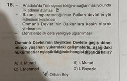 16. - Anadolu'da Türk siyasal birliğinin sağlanması yolunda
ilk adımın atılması
Bizans İmparatorluğu'nun Balkan devletleriyle
ilişkisinin kesilmesi
Osmanlı Devleti'nin Balkanlara kesin olarak
yerleşmesi
- Denizlerde ilk defa yenilgiye uğranılması
-
-
Osmanlı Devleti'nin Beylikten Devlete geçiş döne-
minde yaşanan yukarıdaki gelişmelerle, aşağıdaki
hükümdarlar eşleştirildiğinde hangisi dışarıda kalır?
A) II. Murad
C) I. Mehmed
Orhan Bey
B) I. Murad
D) I. Bayezid