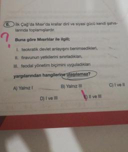 6.
?
İlk Çağ'da Mısır'da krallar dinî ve siyasi gücü kendi şahıs-
larında toplamışlardır.
Buna göre Mısırlılar ile ilgili;
I. teokratik devlet anlayışını benimsedikleri,
II. firavunun yetkilerini sınırladıklan,
III. feodal yönetim biçimini uyguladıklan
yargılarından hangilerine ulaşılamaz?
B) Yalnız III
A) Yalnız I
D) I ve III
E II ve III
C) I ve Il