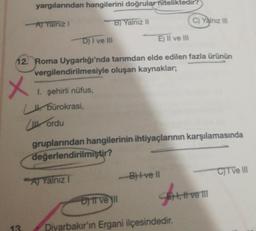 yargılarından hangilerini doğrular niteliktedir?
A) Yalnız I
B) Yalnız II
-D) I ve III
E) II ve III
12. Roma Uygarlığı'nda tarımdan elde edilen fazla ürünün
vergilendirilmesiyle oluşan kaynaklar;
x
13.
1. şehirli nüfus,
bürokrasi,
ordu
gruplarından hangilerinin ihtiyaçlarının karşılamasında
değerlendirilmiştir?
A Yalniz
-B)+ve Il
C) Yalnız III
Dyit ve yll
Diyarbakır'ın Ergani ilçesindedir.
SH,
, II ve III
C)T ve III