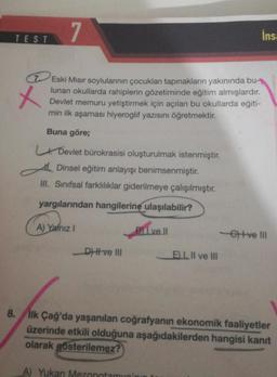 7
x
7 Eski Mısır soylularının çocukları tapınakların yakınında bu-
lunan okullarda rahiplerin gözetiminde eğitim almışlardır.
Devlet memuru yetiştirmek için açılan bu okullarda eğiti-
min ilk aşaması hiyeroglif yazısını öğretmektir.
Buna göre;
TEST
Devlet bürokrasisi oluşturulmak istenmiştir.
Dinsel eğitim anlayışı benimsenmiştir.
III. Sınıfsal farklılıklar giderilmeye çalışılmıştır.
yargılarından hangilerine ulaşılabilir?
B11 ve ll
A) Yalnız I
_D) ve III
EI. II ve III
A) Yukarı Mezopotamun'r
İnsa
-etve III
8. İlk Çağ'da yaşanılan coğrafyanın ekonomik faaliyetler
üzerinde etkili olduğuna aşağıdakilerden hangisi kanıt
olarak gösterilemez?