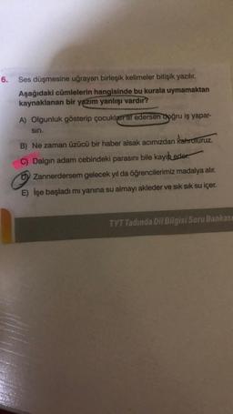 6.
Ses düşmesine uğrayan birleşik kelimeler bitişik yazılır.
Aşağıdaki cümlelerin hangisinde bu kurala uymamaktan
kaynaklanan bir yazım yanlışı vardır?
A) Olgunluk gösterip çocuklar af edersen doğru iş yapar-
sin.
B) Ne zaman üzücü bir haber alsak acımızdan kahroluruz.
C) Dalgın adam cebindeki parasını bile kayıp eder.
Zannerdersem gelecek yıl da öğrencilerimiz madalya alır.
E) İşe başladı mı yanına su almayı akleder ve sık sık su içer.
TYT Tadında Dil Bilgisi Soru Bankası