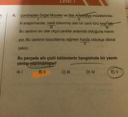 4.
Level
Londradaki Doğal Müzeler ve Batı Avustralya müzelerinde-
ki araştırmacılar, nesili tükenmiş olan bir canlı türü keşif etti.
IV
Bu canlının en ufak otçul canlılar arasında olduğuna inanılı-
yor. Bu canlının boyutlarına rağmen hızıda oldukça dikkat
çekici.
Bu parçada altı çizili bölümlerin hangisinde bir yazım
yanlışı yapılmamıştır?
A) I
B) II
C) III
D) IV
E) V