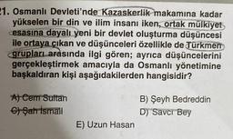 21. Osmanlı Devleti'nde Kazaskerlik makamına kadar
yükselen bir din ve ilim insanı iken, ortak mülkiyet
esasına dayalı yeni bir devlet oluşturma düşüncesi
ile ortaya çıkan ve düşünceleri özellikle de Türkmen
grupları arasında ilgi gören; ayrıca düşüncelerini
gerçekleştirmek amacıyla da Osmanlı yönetimine
başkaldıran kişi aşağıdakilerden hangisidir?
A) Cem Sultan
€) Şah İsmail
E) Uzun Hasan
B) Şeyh Bedreddin
D) Savcı Bey