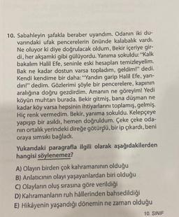 10. Sabahleyin şafakla beraber uyandım. Odanın iki du-
varındaki ufak pencerelerin önünde kalabalık vardı.
Ne oluyor ki diye doğrulacak oldum, Bekir içeriye gir-
di, her akşamki gibi gülüyordu. Yanıma sokuldu: "Kalk
bakalım Halil Efe, seninle eski hesapları temizleyelim.
Bak ne kadar dostun varsa topladım, geldim!" dedi.
Kendi kendime bir daha: "Yandın garip Halil Efe, yan-
din!" dedim. Gözlerimi şöyle bir pencerelere, kapının
aralığına doğru gezdirdim. Amanın ne göreyim! Yedi
köyün muhtarı burada. Bekir gitmiş, bana düşman ne
kadar köy varsa hepsinin ihtiyarlarını toplamış, gelmiş.
Hiç renk vermedim. Bekir, yanıma sokuldu. Kelepçeye
yapışıp bir asıldı, hemen doğruldum. Çeke çeke oda-
nın ortalık yerindeki direğe götürdü, bir ip çıkardı, beni
oraya sımsıkı bağladı.
Yukarıdaki paragrafla ilgili olarak aşağıdakilerden
hangisi söylenemez?
A) Olayın birden çok kahramanının olduğu
B) Anlatıcının olayı yaşayanlardan biri olduğu
C) Olayların oluş sırasına göre verildiği
D) Kahramanların ruh hâllerinden bahsedildiği
E) Hikâyenin yaşandığı dönemin ne zaman olduğu
10. SINIF