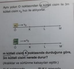 Aynı yolun O noktasından m kütleli cisim ile 3m
kütleli cisim ve hızı ile atılıyorlar.
EFO
F Vo
3m
K
-Vo
A) K noktasında
K
L
L
M
M
m kütleli cisim K noktasında durduğuna göre,
3m kütleli cisim nerede durur?
(Aralıklar ve sürtünme katsayıları eşittir.)
B) K-L arasında