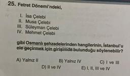 25. Fetret Dönemi'ndeki,
1. İsa Çelebi
II. Musa Çelebi
III. Süleyman Çelebi
IV. Mehmet Çelebi
gibi Osmanlı şehzadelerinden hangilerinin, İstanbul'u
ele geçirmek için girişimde bulunduğu söylenebilir?
A) Yalnız II
B) Yalnız IV
D) II ve IV
C) I ve III
E) I, II, III ve IV