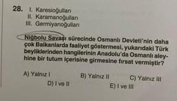 28. 1. Karesioğulları
II. Karamanoğulları
III. Germiyanoğulları
Niğbolu Savaşı sürecinde Osmanlı Devleti'nin daha
çok Balkanlarda faaliyet göstermesi, yukarıdaki Türk
beyliklerinden hangilerinin Anadolu'da Osmanlı aley-
hine bir tutum içerisine girmesine fırsat vermiştir?
A) Yalnız I
D) I ve II
B) Yalnız II
C) Yalnız III
E) I ve III