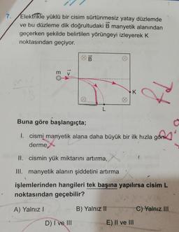 7.
Elektrikle yüklü bir cisim sürtünmesiz yatay düzlemde
ve bu düzleme dik doğrultudaki B manyetik alanından
geçerken şekilde belirtilen yörüngeyi izleyerek K
noktasından geçiyor.
EO
1>
B
D) I ve III
L
K
Buna göre başlangıçta;
I. cismi manyetik alana daha büyük bir ilk hızla gön
derme,
II. cismin yük miktarını artırma,
III. manyetik alanın şiddetini artırma
işlemlerinden hangileri tek başına yapılırsa cisim L
noktasından geçebilir?
A) Yalnız I
B) Yalnız II
Pf
E) II ve III
C) Yalnız III