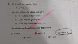 1. K, L ve M tam sayıları için,
K L ve L + M-1
sayıları çift sayılar olduğuna göre,
1. K+ L toplamı tek sayıdır.
II. L.M çarpımı çift sayıdır.
III. K çift sayı ise M de çift sayıdır.
ifadelerinden hangileri daima doğrudur?
B) Yalnız II
A) Yalnız I
D) I ve II
G
E) I ve III
C) Yalnız III
3.