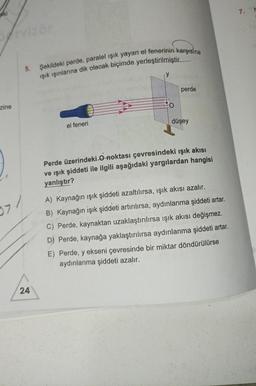 aki
pervizör
zine
97/
5.
24
Şekildeki perde, paralel ışık yayan el fenerinin karşısına
ışık ışınlarına dik olacak biçimde yerleştirilmiştir.
el feneri
perde
düşey
Perde üzerindeki O noktası çevresindeki ışık akısı
ve ışık şiddeti ile ilgili aşağıdaki yargılardan hangisi
yanlıştır?
A) Kaynağın ışık şiddeti azaltılırsa, ışık akısı azalır.
B) Kaynağın işık şiddeti artırılırsa, aydınlanma şiddeti artar.
C) Perde, kaynaktan uzaklaştırılırsa ışık akısı değişmez.
D) Perde, kaynağa yaklaştırılırsa aydınlanma şiddeti artar.
E) Perde, y ekseni çevresinde bir miktar döndürülürse
aydınlanma şiddeti azalır.
7.
N