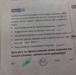 ORNER 06
Günlük hayatta karşılaştığımız bazı olaylar çözünme - çökel-
me sonucu oluşmaktadır. Bu durumu inceleyen bir öğrenci
aşağıda verilen olayları tepkime türlerine göre sınıflandır-
mıştır.
Açık havada bırakılan demirin paslanması -yarma
• Mağaralarda sarkıt ve dikitlerin oluşması
• Çaydanlıkta kaynayan suyun kireçlenme oluşturması
Mermer üzerine dökülen limon suyunun mermeri aşın-
dırması asit boz
• Pamukkale'de travertenlerin oluşması
Buna göre, bu öğrenci yukarıda verilen olaylardan kaç
tanesini çözünme - çökelme olarak yazmamıştır?
A) 1
B) 2
C) 3
D) 4
ORI
***
eis
Yayınlan
E) 5