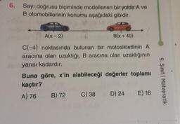 6. Sayı doğrusu biçiminde modellenen bir yolda A ve
B otomobillerinin konumu aşağıdaki gibidir.
A(x - 2)
B(x +40)
C(-4) noktasında bulunan bir motosikletlinin A
aracına olan uzaklığı, B aracına olan uzaklığının
yarısı kadardır.
Buna göre, x'in alabileceği değerler toplamı
kaçtır?
A) 76 B) 72
C) 38 D) 24
E) 16
9. Sınıf Matematik