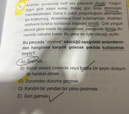 1.
Anahtar, yuvasında hafif ses çıkararak döndü. Yorgun
argın girdi adam evine. Birkaç gün önce dönmüştü
memleketinden. Daha o yolun yorgunluğunu atamadan
işe koşturmuş, dinlenmeye fırsat bulamamıştı. Anahtarı
vestiyere bırakıp koridorun köşesini döndü. Çok yorgun
olunca gece istese de uyuyamıyor, yatağında dönüp du-
ruyordu sabaha kadar. Bu gece de öyle olacağı açıktı.
Bu parçada "dönmek” sözcüğü aşağıdaki anlamların-
dan hangisine karşılık gelecek şekilde kullanılma-
mıştır?
A) Sapmak
A) Sapmak
nuntado s
B) Kendi ekseni üzerinde veya başka bir şeyin dolayın-
da hareket etmek
C) Durumdan duruma geçmek
D) Kendini bir yandan bir yana çevirmek
E) Geri gelmek