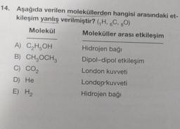 14. Aşağıda verilen moleküllerden hangisi arasındaki et-
kileşim yanlış verilmiştir? (₁H, 6C, 80)
Molekül
Moleküller arası etkileşim
A) C₂H5OH
B) CH₂OCH 3
C) CO₂
D) He
E) H₂
Hidrojen bağı
Dipol-dipol etkileşim
London kuvveti
London kuvveti
Hidrojen bağı