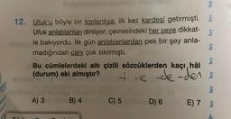 Sut
12. Ufuk'u böyle bir toplantıya, ilk kez kardeşi getirmişti.
Ufuk anlatılanları dinliyor, çevresindeki her şeye dikkat-
le bakıyordu. İlk gün anlatılanlardan pek bir şey anla-
madığından canı çok sıkılmıştı.
A) 3
B) 4
C) 5
bry
Bu cümlelerdeki altı çizili sözcüklerden kaçı, hâl
(durum) eki almıştır?
ie de-den &
D) 6
bry
bry
bry
bry
E) 7 F