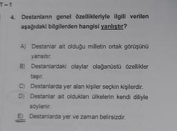 T-1
4. Destanların genel özellikleriyle ilgili verilen
aşağıdaki bilgilerden hangisi yanlıştır?
A) Destanlar ait olduğu milletin ortak görüşünü
yansıtır.
B) Destanlardaki olaylar olağanüstü özellikler
taşır.
C) Destanlarda yer alan kişiler seçkin kişilerdir.
D) Destanlar ait oldukları ülkelerin kendi diliyle
söylenir.
E Destanlarda yer ve zaman belirsizdir.