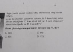 Ayşe yanda görseli verilen kitap standindan kitap almak
istiyor.
Ayşe bu stanttan parasının tamamı ile 5 tane kitap satın
almak istediğinde 20 lirası eksik kalıyor, 4 tane kitap satın
almak istediğinde ise 15 lirası artıyor.
Buna göre Ayşe'nin parasının tamamı kaç TL'dir?
A) 120
C) 155
B) 140
D) 175