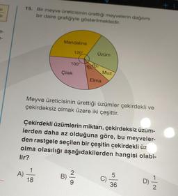 51
15. Bir meyve üreticisinin ürettiği meyvelerin dağılımı
bir daire grafiğiyle gösterilmektedir.
A)
Mandalina
1
18
Çilek
120°
100°
B)
Üzüm
20°
40°
Elma
Meyve üreticisinin ürettiği üzümler çekirdekli ve
çekirdeksiz olmak üzere iki çeşittir.
Çekirdekli üzümlerin miktarı, çekirdeksiz üzüm-
lerden daha az olduğuna göre, bu meyveler-
den rastgele seçilen bir çeşitin çekirdekli üz
olma olasılığı aşağıdakilerden hangisi olabi-
lir?
Muz
C)
5
36
D)
2