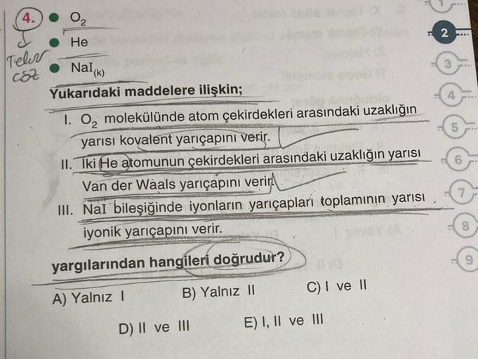 4.
Teler
C8Z
0₂
He
Nalk
(k)
Yukarıdaki maddelere ilişkin;
letam isla ego X
D) II ve III
nem
1. O₂ molekülünde atom çekirdekleri arasındaki uzaklığın
yarısı kovalent yarıçapını verir.
II. Iki He atomunun çekirdekleri arasındaki uzaklığın yarısı
Van der Waal