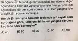 10 öğrencinin bulunduğu bir yarışmada her öğrenci diğer
öğrencilerle birer kez yarışma yapmıştır. Her yarışma için
öğrencilere dörder soru sorulmuştur. Her yarışma için
3 kişilik jüri sorular sormuştur.
Her bir jüri yarışma sonunda toplamda eşit sayıda soru
sorduğuna göre, jürilerden bir tanesi yarışma boyunca
kaç tane soru sormuştur?
A) 45
B) 60
C) 75
D) 90
E) 105